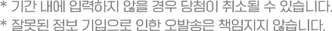 * 기간 내에 입력하지 않을 경우 당첨이 취소될 수 있습니다. * 잘못된 정보 기입으로 인한 오발송은 책임지지 않